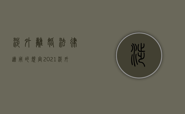 涉外离婚法律适用的规定（2021涉外婚姻离婚怎么办理）