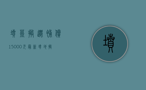 坟墓搬迁补偿15000元（最新坟地搬迁补偿标准）