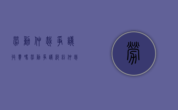 劳动仲裁争议收费吗（劳动争议纠纷仲裁）