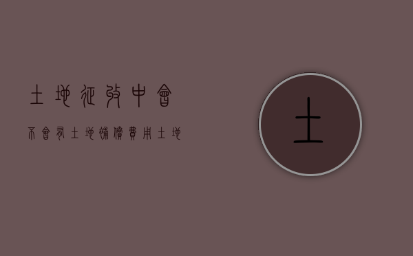 土地征收中，会不会有土地补偿费用？（土地被征收补偿款如何分配）