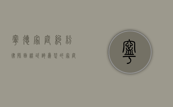 宁德家庭纠纷律师面谈咨询，为您的家庭和谐保驾护航