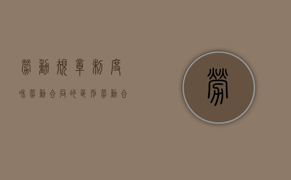 劳动规章制度和劳动合同的区别（劳动合同和规章制度的关系）