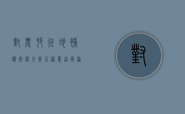 对农村征地补偿安置方案不满意，这两种维权方法很实用!（如何解决农村征地补偿款的纠纷问题）