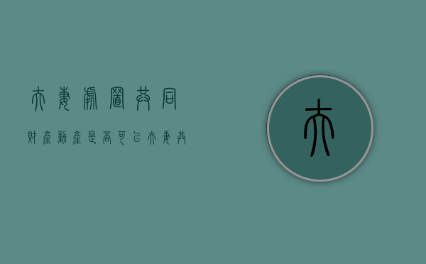夫妻处置共同财产动产是否可以？（夫妻共同财产的处置原则）