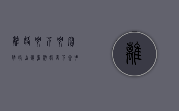 离婚要不要写离婚协议书（离婚需不需要写离婚协议书）