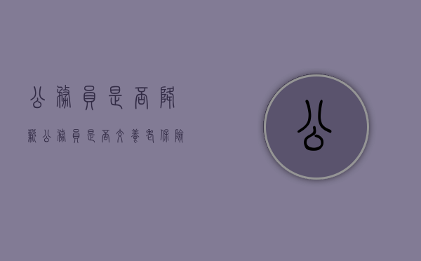 公务员是否降薪(公务员是否交养老保险) 公务员是否降薪(公务员是否交养老保险)