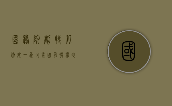 国务院：划转比例统一为企业国有股权的10%（国有企业集团股权划转）