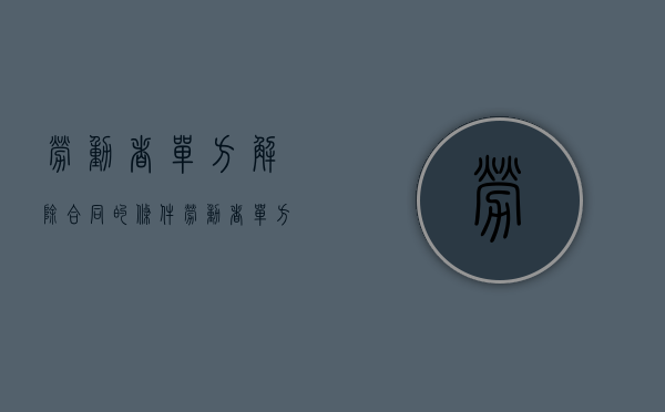 劳动者单方解除合同的条件（劳动者单方解除劳动合同程序）