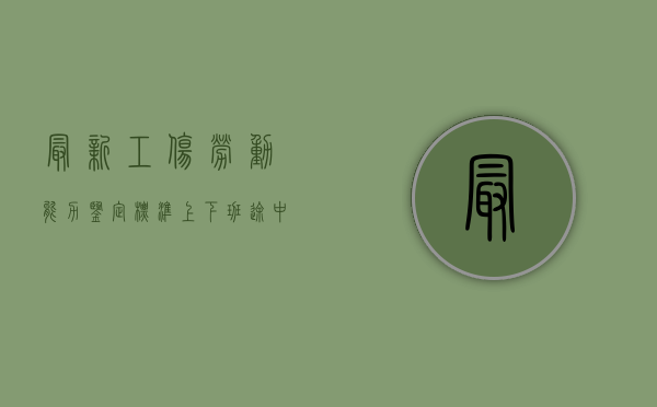 最新工伤劳动能力鉴定标准（上下班途中的工伤怎么调查）