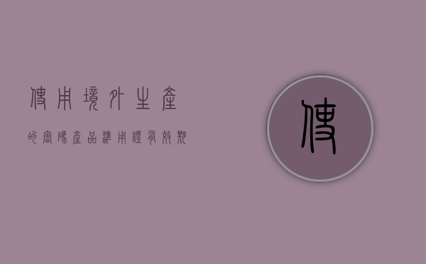 使用境外生产的密码产品准用证有效期限（使用境外生产的密码产品准用证有效期限为几年）