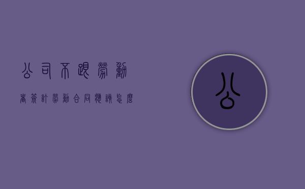 公司不跟劳动者签订劳动合同应该怎么办（单位不和员工签订劳动合同要怎样赔偿）