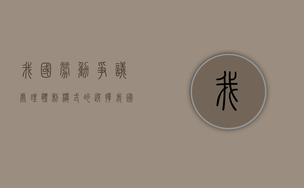 我国劳动争议处理体制模式的选择（我国现行劳动争议处理体制概括为几个方面）