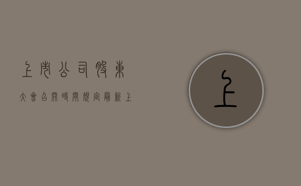 上市公司股东大会召开时间规定最新（上市公司股东大会召开时间规定是什么）