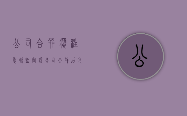 公司合并应注意哪些问题？（公司合并后的法律后果）