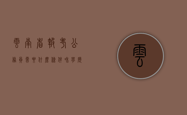 云南省报考公务员需要什么条件和学历（报考公务员需要什么条件）