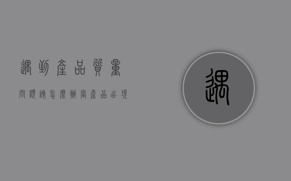 遇到产品质量问题该怎么办（当产品出现质量问题时,你是怎么处理的）