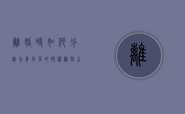 离婚时如何分割夫妻共有的股权（离婚公司的股份分不分割怎么办）