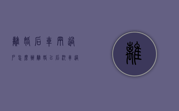 离婚后车辆过户怎么办（离婚以后汽车过户需要什么）