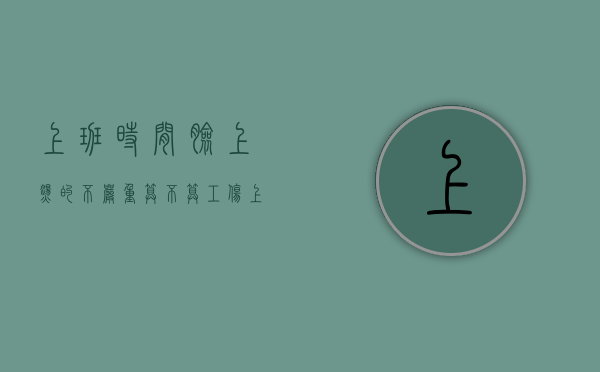 上班时间脸上烫的不严重算不算工伤？（上班时间脸上烫的不严重算不算工伤）