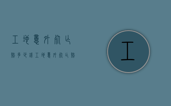 工地意外死亡赔多少钱？（工地意外死亡赔偿标准）