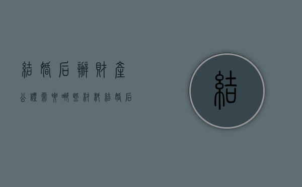结婚后办财产公证需要哪些材料(结婚后办财产公证需要哪些材料呢多少钱) 结婚后办财产公证需要哪些材料(结婚后办财产公证需要哪些材料呢多少钱)