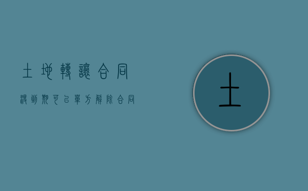 土地转让合同没到期可以单方解除合同吗（土地转让合同没到期可以单方解除合同吗怎么办）