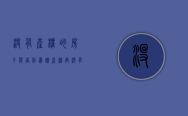 没有产权的房子能否作为遗产继承（没有产权的房子以后怎么处理）