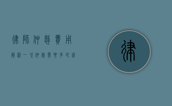 律师仲裁费用解析，一次仲裁需要多少钱？
