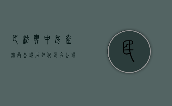 民法典中房产继承公证后如何更名（公证继承后办理房房产证）
