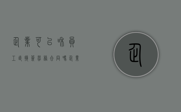 企业可以和员工直接签劳务合同吗（企业可以与员工直接签署劳务合同吗）