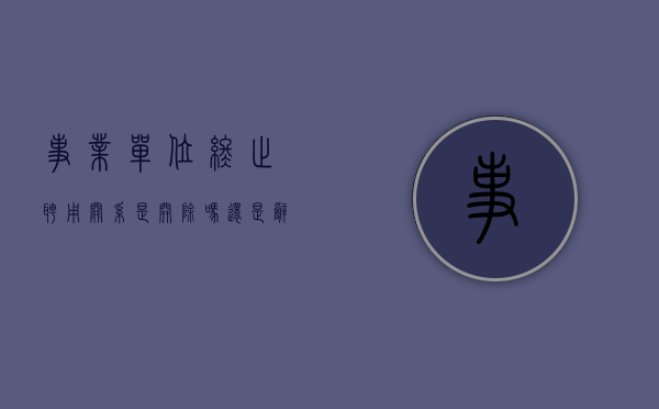 事业单位终止聘用关系是开除吗还是辞职（事业单位人员解除聘用）