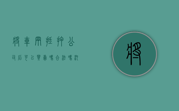将车辆抵押公司后可以买卖吗合法吗（汽车抵押公司有权利卖车吗）