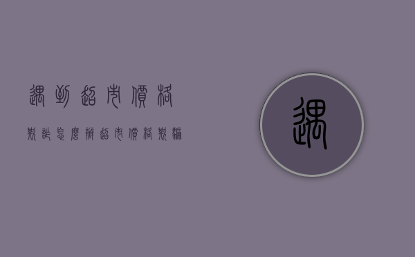 遇到超市价格欺诈怎么办（超市价格欺骗怎么投诉）