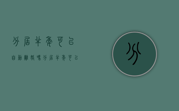 分居半年可以自动离婚吗（分居半年可以起诉离婚?）