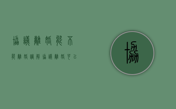 协议离婚能不能离婚调解（协议离婚可以撤诉吗）