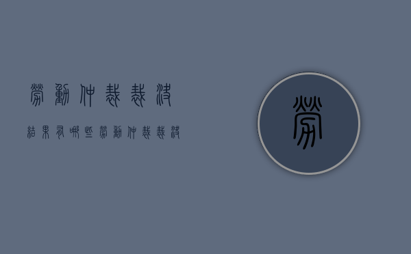 劳动仲裁裁决结果有哪些（劳动仲裁裁决书下来多久生效）