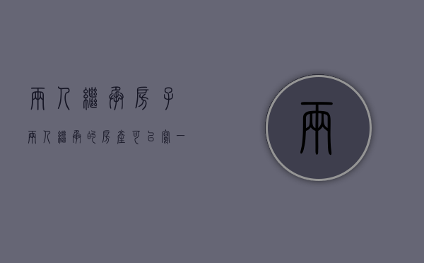 两人继承房子（两人继承的房产可以写一人名字吗）