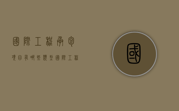 国际工程承包项目有哪些类型（国际工程承包范围）