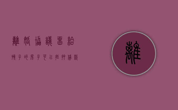 离婚协议留给孩子的房子可以抵押贷款吗（离婚把按揭房留给孩子）