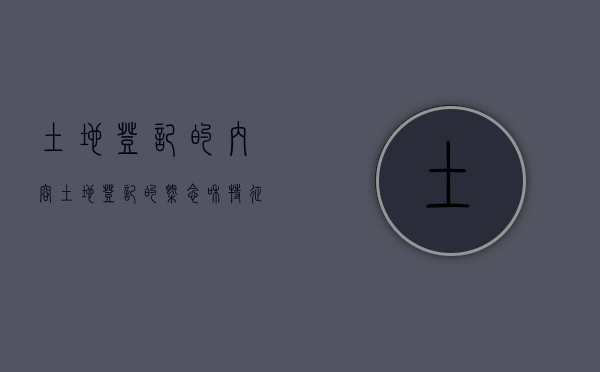 土地登记的内容（土地登记的概念和特征）