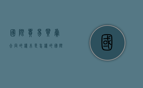 国际贸易买卖合同的样本是怎样的（国际贸易买卖合同书怎么写）