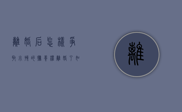 离婚后怎样争取小孩的抚养权（离婚了,如何争取孩子的抚养权和抚养权）