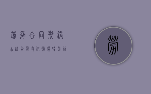劳动合同期满不续签需支付补偿吗（劳动合同到期不续签怎么赔偿标准）