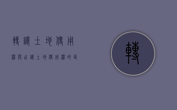 转让土地使用权与出让土地使用权的区别（出让土地使用权和转让土地使用权是一样的吗？）
