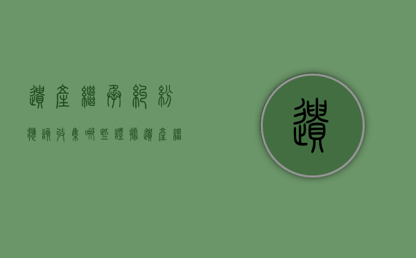 遗产继承纠纷应该收集哪些证据（遗产继承纠纷注意事项）