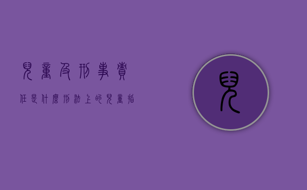 儿童及刑事责任是什么？（刑法上的儿童指几岁）