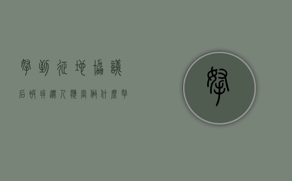 拿到征地协议后，被拆迁人应当做什么（拿到征地协议后,被拆迁人应当做什么工作）