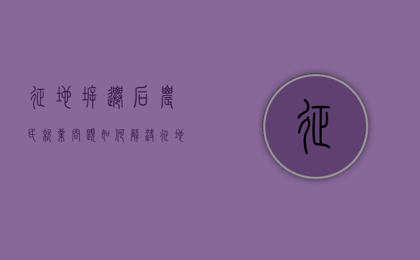 征地拆迁后农民就业问题如何解决（征地拆迁引发的矛盾）