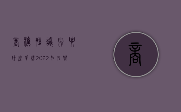 商标转让需要什么手续?（2022如何办理商标权转让手续）