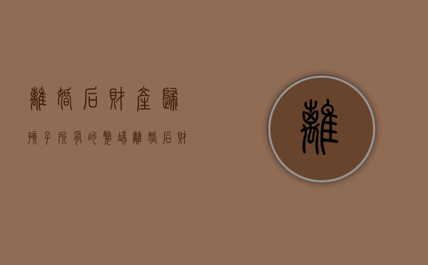 离婚后财产归孩子所有的弊端（离婚后财产归孩子所有,但未过户,一方可以出售吗?）